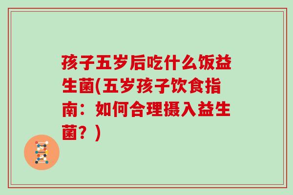 孩子五岁后吃什么饭益生菌(五岁孩子饮食指南：如何合理摄入益生菌？)