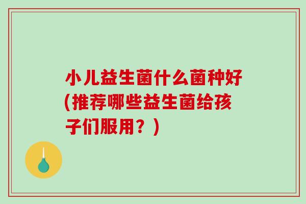 小儿益生菌什么菌种好(推荐哪些益生菌给孩子们服用？)