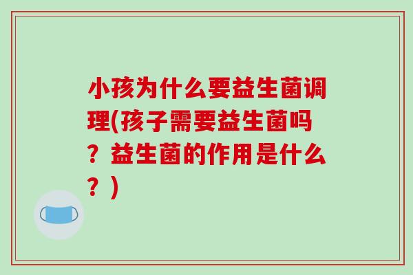 小孩为什么要益生菌调理(孩子需要益生菌吗？益生菌的作用是什么？)