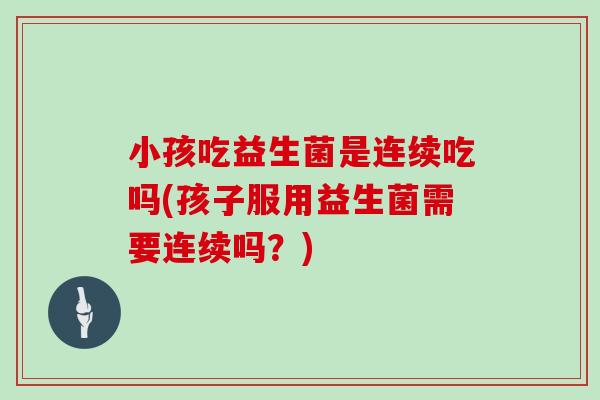 小孩吃益生菌是连续吃吗(孩子服用益生菌需要连续吗？)