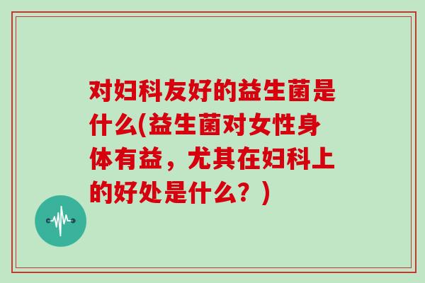 对妇科友好的益生菌是什么(益生菌对女性身体有益，尤其在妇科上的好处是什么？)