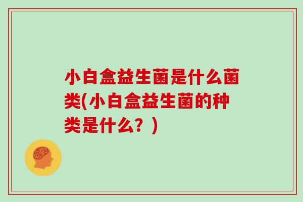 小白盒益生菌是什么菌类(小白盒益生菌的种类是什么？)