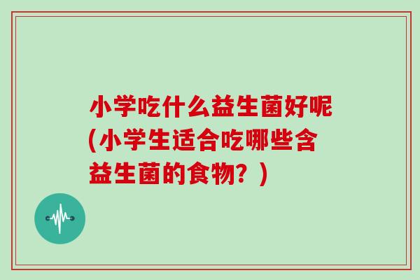 小学吃什么益生菌好呢(小学生适合吃哪些含益生菌的食物？)