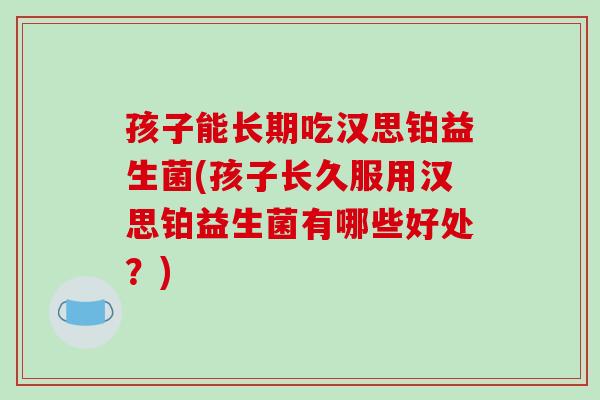 孩子能长期吃汉思铂益生菌(孩子长久服用汉思铂益生菌有哪些好处？)