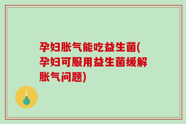 孕妇胀气能吃益生菌(孕妇可服用益生菌缓解胀气问题)