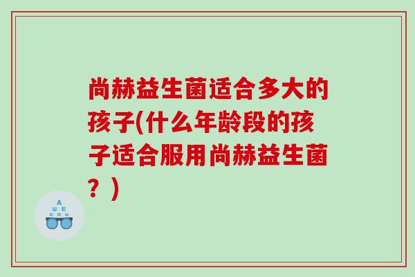 尚赫益生菌适合多大的孩子(什么年龄段的孩子适合服用尚赫益生菌？)