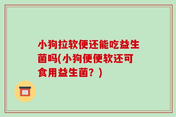 小狗拉软便还能吃益生菌吗(小狗便便软还可食用益生菌？)