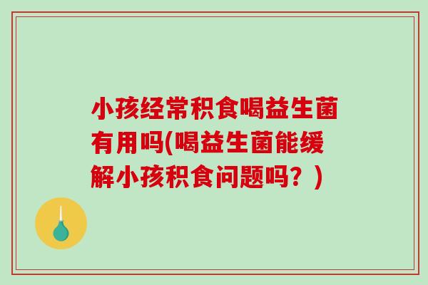 小孩经常积食喝益生菌有用吗(喝益生菌能缓解小孩积食问题吗？)