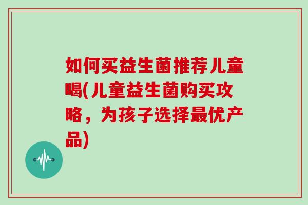如何买益生菌推荐儿童喝(儿童益生菌购买攻略,为孩子选择优产品) 如何买益生菌推荐儿童喝(儿童益生菌购买攻略,为孩子选择优产品)