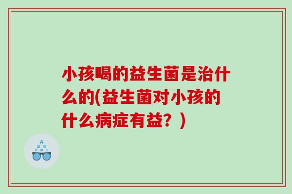小孩喝的益生菌是治什么的(益生菌对小孩的什么病症有益？)
