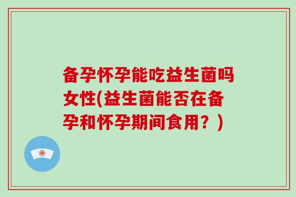 备孕怀孕能吃益生菌吗女性(益生菌能否在备孕和怀孕期间食用？)