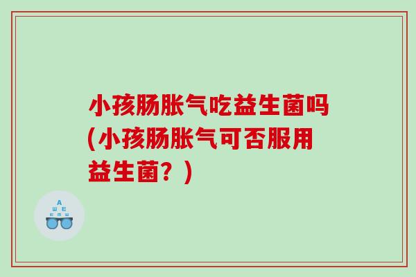 小孩肠胀气吃益生菌吗(小孩肠胀气可否服用益生菌？)