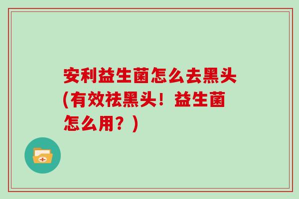 安利益生菌怎么去黑头(有效祛黑头！益生菌怎么用？)