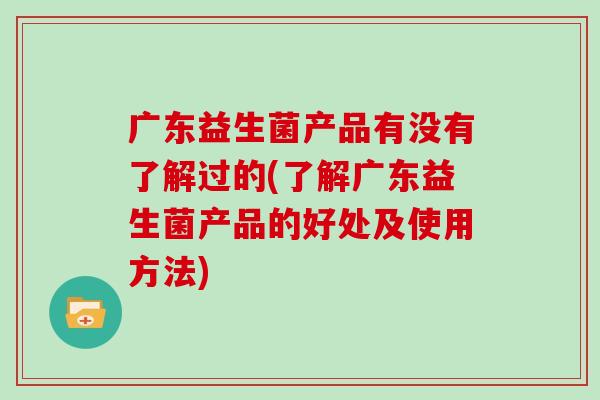 广东益生菌产品有没有了解过的(了解广东益生菌产品的好处及使用方法)