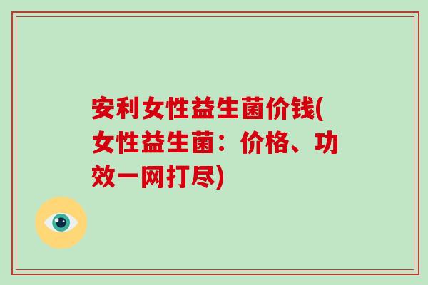 安利女性益生菌价钱(女性益生菌：价格、功效一网打尽)