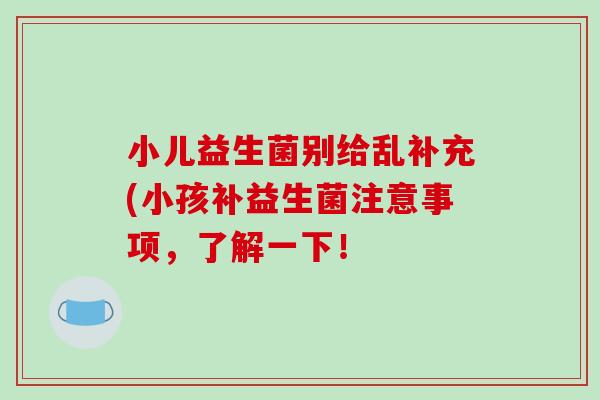 小儿益生菌别给乱补充(小孩补益生菌注意事项，了解一下！