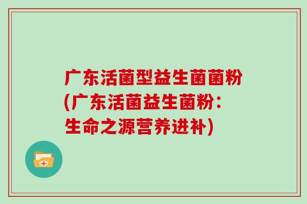广东活菌型益生菌菌粉(广东活菌益生菌粉：生命之源营养进补)