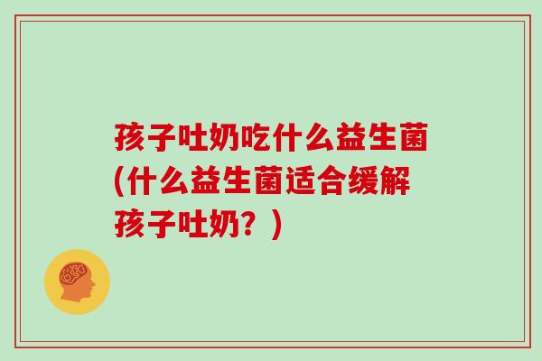 孩子吐奶吃什么益生菌(什么益生菌适合缓解孩子吐奶？)