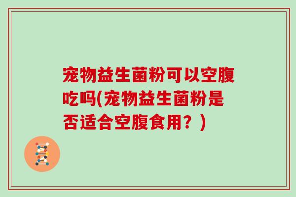 宠物益生菌粉可以空腹吃吗(宠物益生菌粉是否适合空腹食用？)