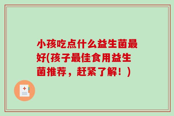 小孩吃点什么益生菌最好(孩子最佳食用益生菌推荐，赶紧了解！)