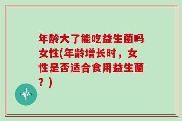 年龄大了能吃益生菌吗女性(年龄增长时,女性是否适合食用益生菌?) 年龄大了能吃益生菌吗女性(年龄增长时,女性是否适合食用益生菌?)