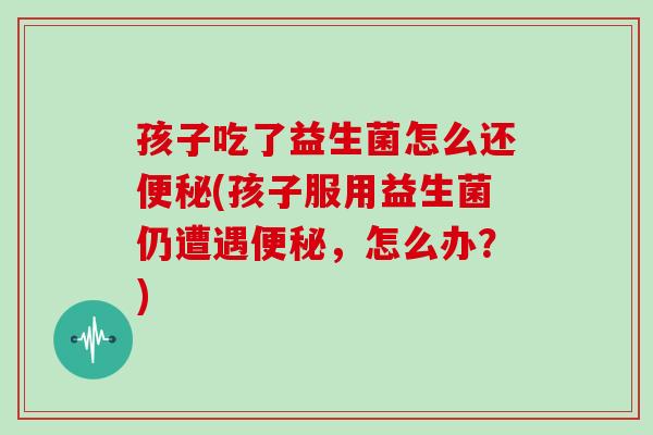 孩子吃了益生菌怎么还便秘(孩子服用益生菌仍遭遇便秘，怎么办？)