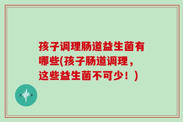 孩子调理肠道益生菌有哪些(孩子肠道调理，这些益生菌不可少！)