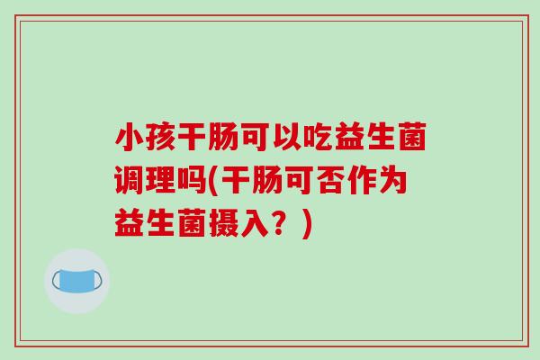 小孩干肠可以吃益生菌调理吗(干肠可否作为益生菌摄入？)