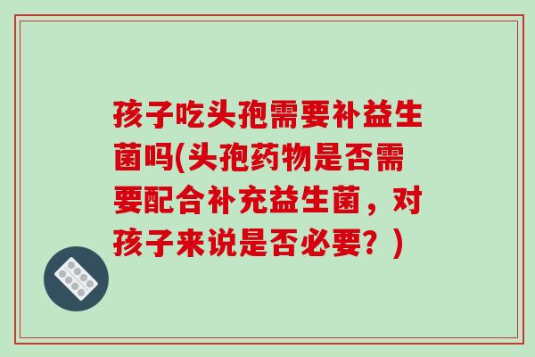 孩子吃头孢需要补益生菌吗(头孢药物是否需要配合补充益生菌，对孩子来说是否必要？)