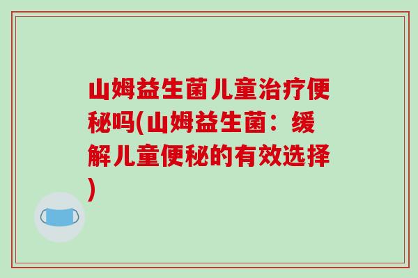 山姆益生菌儿童治疗便秘吗(山姆益生菌：缓解儿童便秘的有效选择)