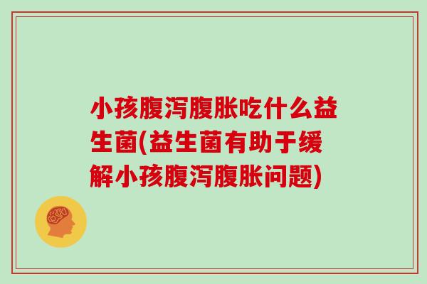小孩腹泻腹胀吃什么益生菌(益生菌有助于缓解小孩腹泻腹胀问题)