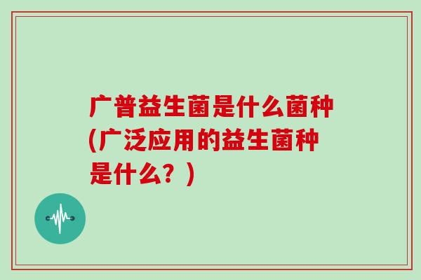 广普益生菌是什么菌种(广泛应用的益生菌种是什么？)