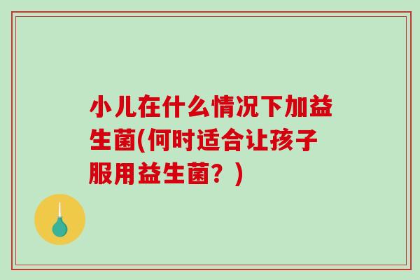 小儿在什么情况下加益生菌(何时适合让孩子服用益生菌？)