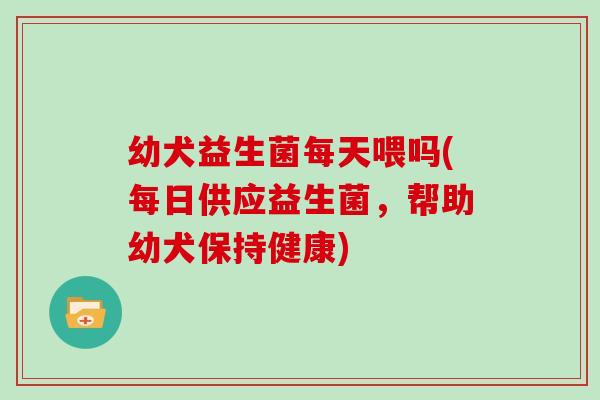 幼犬益生菌每天喂吗(每日供应益生菌，帮助幼犬保持健康)