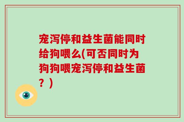 宠泻停和益生菌能同时给狗喂么(可否同时为狗狗喂宠泻停和益生菌？)