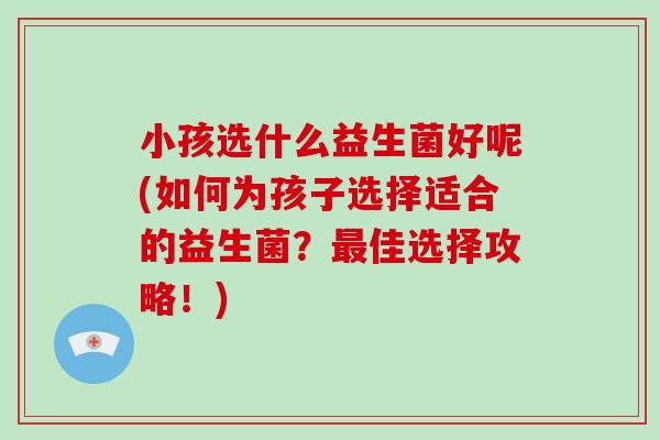 小孩选什么益生菌好呢(如何为孩子选择适合的益生菌？最佳选择攻略！)