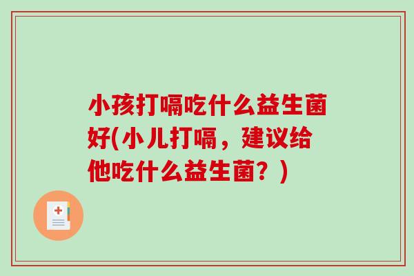 小孩打嗝吃什么益生菌好(小儿打嗝，建议给他吃什么益生菌？)