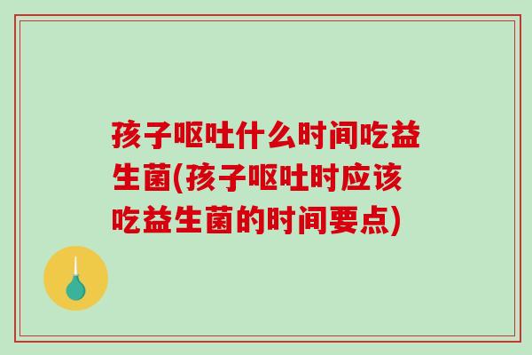 孩子呕吐什么时间吃益生菌(孩子呕吐时应该吃益生菌的时间要点)