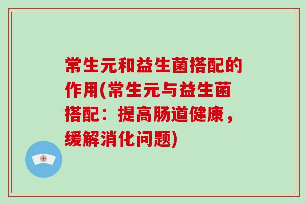 常生元和益生菌搭配的作用(常生元与益生菌搭配：提高肠道健康，缓解消化问题)