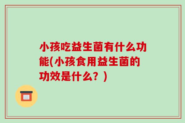 小孩吃益生菌有什么功能(小孩食用益生菌的功效是什么？)