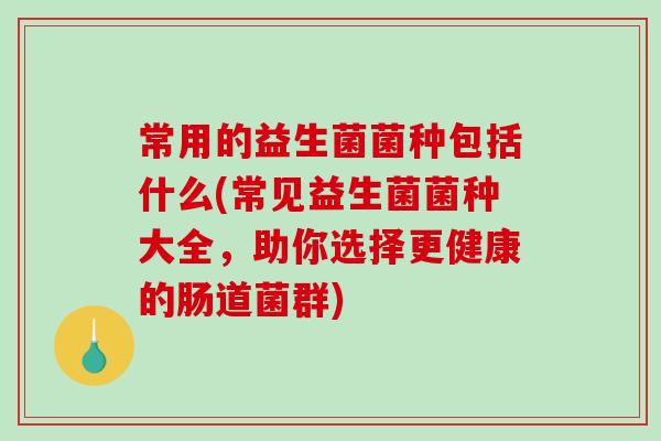 常用的益生菌菌种包括什么(常见益生菌菌种大全，助你选择更健康的肠道菌群)