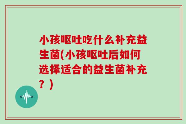 小孩吃什么补充益生菌(小孩后如何选择适合的益生菌补充?) 小孩吃什么补充益生菌(小孩后如何选择适合的益生菌补充?)
