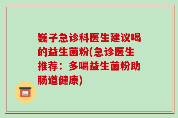 巍子急诊科医生建议喝的益生菌粉(急诊医生推荐：多喝益生菌粉助肠道健康)