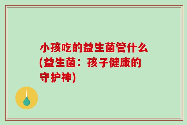 小孩吃的益生菌管什么(益生菌:孩子健康的守护神) 小孩吃的益生菌管什么(益生菌:孩子健康的守护神)