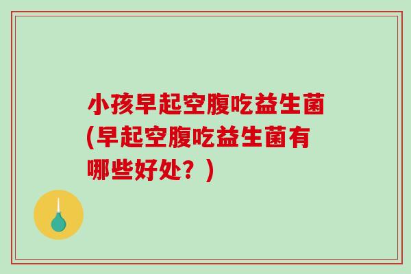 小孩早起空腹吃益生菌(早起空腹吃益生菌有哪些好处?) 小孩早起空腹吃益生菌(早起空腹吃益生菌有哪些好处?)