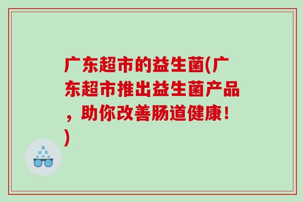广东超市的益生菌(广东超市推出益生菌产品,助你改善肠道健康!) 广东超市的益生菌(广东超市推出益生菌产品,助你改善肠道健康!)