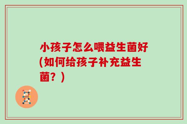 小孩子怎么喂益生菌好(如何给孩子补充益生菌？)