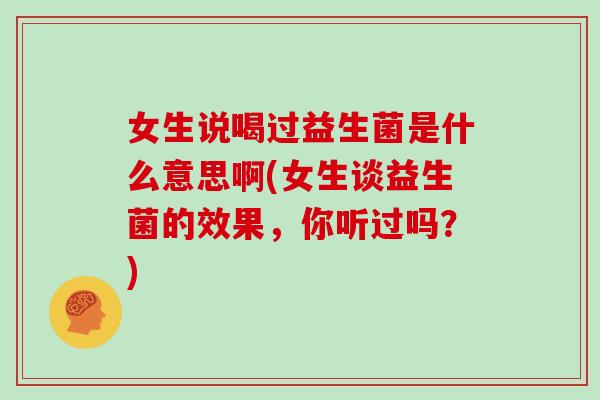 女生说喝过益生菌是什么意思啊(女生谈益生菌的效果，你听过吗？)