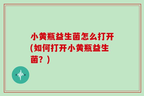小黄瓶益生菌怎么打开(如何打开小黄瓶益生菌？)