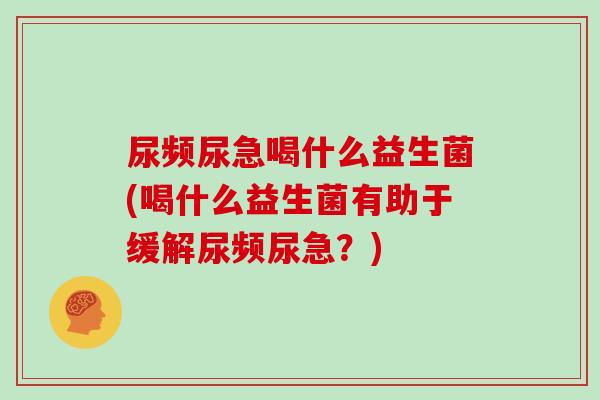尿频尿急喝什么益生菌(喝什么益生菌有助于缓解尿频尿急？)
